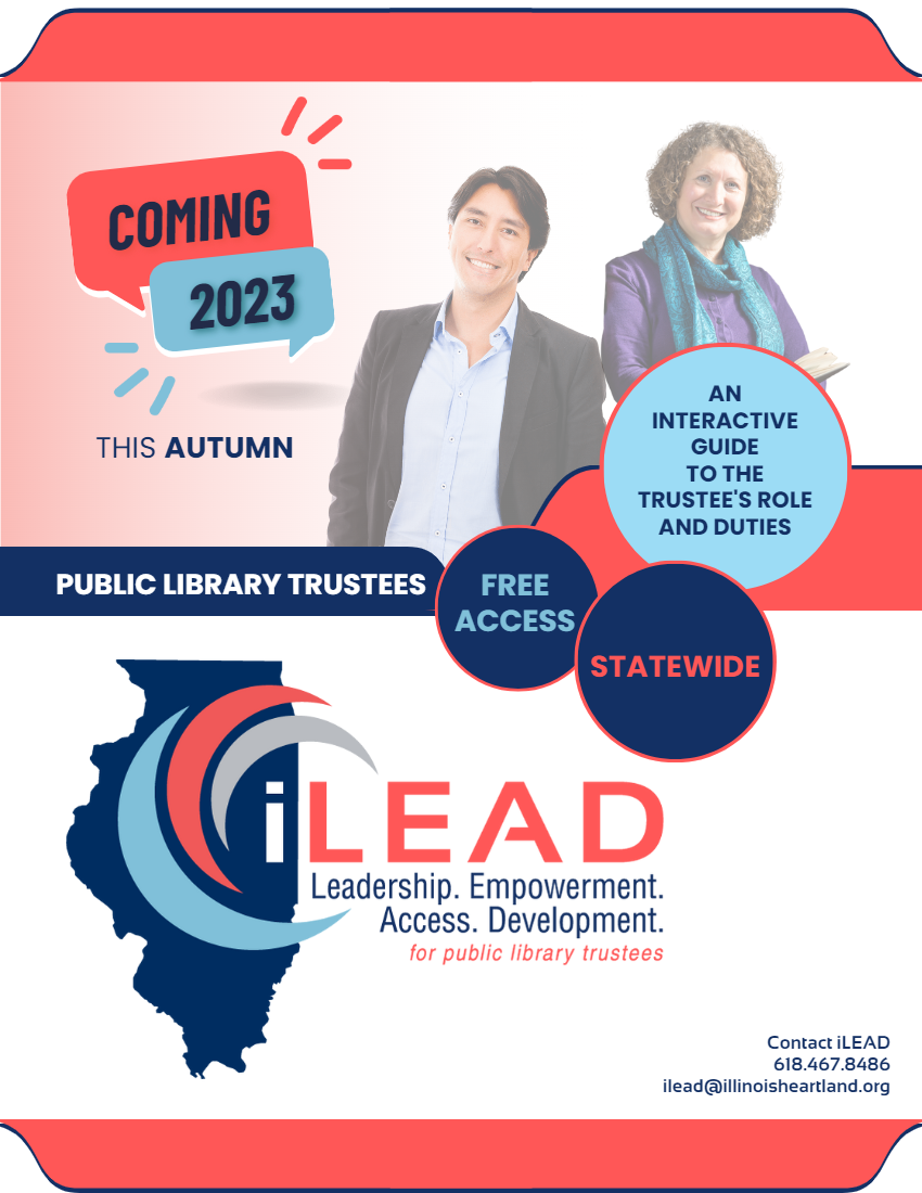 A background image is of a middle-age brown man and an older white women, both wearing business casual apparel and with the woman holding an open book. The text reads as such: "Coming 2023, this autumn: iLEAD, an interactive guide to the trustee's role and duties. Free access for Illinois public library trustees, available statewide. iLEAD. Leadership. Empowerment. Access. Development. For public library trustees. Contact iLEAD at ilead@illinoisheartland.org or 618.467.8486.